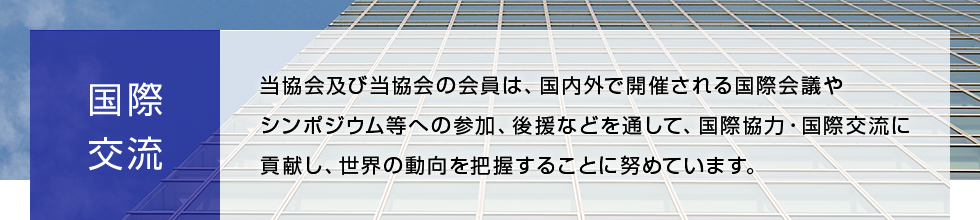 国際交流 当協会及び当協会の会員は、国内外で開催される国際会議やシンポジウム等への参加、後援などを通して、国際協力・国際交流に貢献し、世界の動向を把握することに努めています。