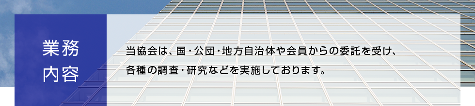 業務内容 当協会は、国・公団・地方自治体や会員からの委託を受け、各種の調査・研究などを実施しております。